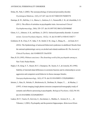 ANTISOCIAL PERRSONALITY DISORDER 14
Dolan, M., Park, I. (2002). The neuropsychology of antisocial personality disorder.
Psychological Medicine, 32(3), 417-427. doi:10.1017/S0033291702005378
Dunlopa, B. W., DeFifea, J. A., Marxa, L., Garlowa, S. J., Nemeroffb, C. B., & Lilienfelda, S. O.
(2011). The effects of sertraline on psychopathic traits. International Clinical
Psychopharmacology, 26(6), 329–337. doi:10.1097/YIC.0b013e32834b80df
Glenn, A. L., Johnson, A. K., and Raine, A. (2013). Antisocial personality disorder: A current
review. Current Psychiatry Reports, 15(12), 1-8. doi:10.1007/s11920-013-0427-7
Goldstein, R. B., Chou, S. P., Saha, T. D., Smith, S. M., Jung, J., Zhang, H., … & Grant, B. F.
(2016). The Epidemiology of antisocial behavioral syndromes in adulthood: Results from
the national epidemiologic survey on alcohol and related conditions-III. The Journal of
Clinical Psychiatry. doi:10.4088/JCP.15m10358
Hare, R. D. (1993). Without conscience: The disturbing world of the psychopaths among us.
New York: Pocket Books.
Higley J. D., King, S. T., Hasert, M. F., Champoux, M., Suomi, S. J., & Linnoila, M. (1996).
Stability of interindividual differences in serotonin function and its relationship to severe
aggression and competent social behavior in rhesus macaque females.
Neuropsychopharmacology, 14(1), 67-76. doi:10.1016/S0893-133X(96)80060-1
Intrator, J., Hare, R., Stritzke, P., Brichtswein, K., Dorfman, D., Harpur, T., … & Machac, J.
(1997). A brain imaging (single photon emission computerized tomography) study of
semantic and affective processing in psychopaths. Biological Psychiatry, 42(2), 96-103.
doi:10.1016/S0006-3223(96)00290-9
Laakso, M. P., Vaurio, O., Koivisto, E., Savolainen, L., Markku, E., Aronen, H. J., … &
Tiihonen, J. (2001). Psychopathy and the posterior hippocampus. Behavioural Brain
 