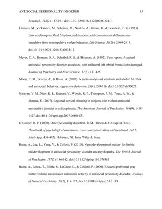 ANTISOCIAL PERRSONALITY DISORDER 15
Research, 118(2), 187-193. doi:10.1016/S0166-4328(00)00324-7
Linnoila, M., Virkkunen, M., Scheinin, M., Nuutila, A., Rimon, R., & Goodwin, F. K. (1983).
Low cerebrospinal fluid 5-hydroxyindoleacetic acid concentration differentiates
impulsive from nonimpulsive violent behavior. Life Science, 33(26). 2609-2614.
doi:10.1016/0024-3205(83)90344-2
Meyer, C. A., Berman, S. A., Scheibel, R. S., & Hayman, A. (1992). Case report: Acquired
antisocial personality disorder associated with unilateral left orbital frontal lobe damaged.
Journal of Psychiatry and Neuroscience, 17(3), 121-125.
Moore, T. M., Scarpa, A., & Raine, A. (2002). A meta-analysis of serotonin metabolite 5-HIAA
and antisocial behavior. Aggressive Behavior, 28(4), 299-316. doi:10.1002/ab.90027
Narayan, V. M., Narr, K. L., Kumari, V., Woods, R. P., Thompson, P. M., Toga, A. W., &
Sharma, T. (2007). Regional cortical thinning in subjects with violent antisocial
personality disorder or schizophrenia. The American Journal of Psychiatry, 164(9), 1418-
1427. doi:10.1176/appi.ajp.2007.06101631
O’Conner, B. P. (2008). Other personality disorders. In M. Herson & J. Rosqvist (Eds.),
Handbook of psychological assessment, case conceptualization and treatment, Vol.1:
Adults (pp. 438-462). Hoboken, NJ: John Wiley & Sons.
Raine, A., Lee, L., Yang, Y., & Colletti, P. (2010). Neurodevelopmental marker for limbic
maldevelopment in antisocial personality disorder and psychopathy. The British Journal
of Psychiatry, 197(3), 186-192. doi:10.1192/bjp.bp.110.078485
Raine, A., Lencz, T., Bihrle, S., LaCasse, L., & Colletti, P. (2000). Reduced prefrontal gray
matter volume and reduced autonomic activity in antisocial personality disorder. Archives
of General Psychiatry, 57(2), 119-127. doi:10.1001/archpsyc.57.2.119
 