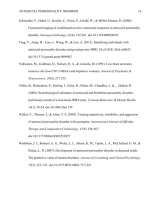 ANTISOCIAL PERRSONALITY DISORDER 16
Scheneider, F., Habel, U., Kessler, C., Posse, S., Grodd, W., & Müller-Gärtner, H. (2000).
Functional imaging of conditioned aversive emotional responses in antisocial personality
disorder. Neuropsychobiology, 42(4), 192-201. doi:10.1159/000026693
Tang, Y., Jiang, W., Liao, J., Wang, W., & Luo, A. (2013). Identifying individuals with
antisocial personality disorder using resting-state fMRI. PLoS ONE, 8(4), e60652.
doi:10.1371/journal.pone.0096962
Virkkunen, M., Goldman, D., Nielsen, D. A., & Linnoila, M. (1995). Low brain serotonin
turnover rate (low CSF 5-HIAA) and impulsive violence. Journal of Psychiatry &
Neuroscience, 20(4), 271-275.
Völlm, B., Richardson, P., Stirling, J., Elliot, R., Dolan, M., Chaudhry, I., & ... Deakin, B.
(2004). Neurobiological substrates of antisocial and borderline personality disorder:
preliminary results of a functional fMRI study. Criminal Behaviour & Mental Health,
14(1), 39-54. doi:10.1002/cbm.559
Walker, C., Thomas, J., & Allen, T. S. (2003). Treating impulsivity, irritability, and aggression
of antisocial personality disorder with quetiapine. International Journal of Offender
Therapy and Comparative Criminology, 47(5), 556-567.
doi:10.1177/0306624X03253027
Washburn, J. J., Romero, E. G., Welty, L. J., Abram, K. M., Teplin, L. A., McClelland, G. M., &
Paskar, L. D. (2007). Development of antisocial personality disorder in detained youth:
The predictive value of mental disorders. Journal of Consulting and Clinical Psychology,
75(2), 221–231. doi:10.1037/0022-006X.75.2.221
 
