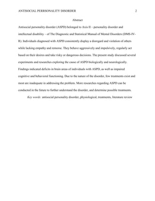 ANTISOCIAL PERRSONALITY DISORDER 2
Abstract
Antisocial personality disorder (ASPD) belonged to Axis II – personality disorder and
intellectual disability – of The Diagnostic and Statistical Manual of Mental Disorders (DMS-IV-
R). Individuals diagnosed with ASPD consistently display a disregard and violation of others
while lacking empathy and remorse. They behave aggressively and impulsively, regularly act
based on their desires and take risky or dangerous decisions. The present study discussed several
experiments and researches exploring the cause of ASPD biologically and neurologically.
Findings indicated deficits in brain areas of individuals with ASPD, as well as impaired
cognitive and behavioral functioning. Due to the nature of the disorder, few treatments exist and
most are inadequate in addressing the problem. More researches regarding ASPD can be
conducted in the future to further understand the disorder, and determine possible treatments.
Key words: antisocial personality disorder, physiological, treatments, literature review
 