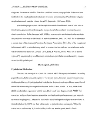 ANTISOCIAL PERRSONALITY DISORDER 5
dangerous situations or activities. For these combined reasons, the population that researchers
tend to look for psychopathic individuals are prisoners; approximately 30% of the investigated
sample of criminals meet the criteria for ASPD diagnostics (O’Conner, 2008).
While most people exhibit certain aspects of the above mentioned traits at least once in
their lifetime, psychopaths and sociopaths express these behaviors fairly consistently across
situations and time. To be diagnosed with ASPD, a person would not display the characteristics
only under the influence of substances, or medical conditions, and ASPD must not be deemed as
a normal stage of development (American Psychiatric Association, 2013). One of the exceptional
indicators of ASPD is animal abusing which in turn evolves into violence towards human and a
variety of antisocial behaviors (Arluke, Levin, Luke, & Ascione, 1999). While not all people
with ASPD are criminals or would commit criminal acts, their behaviors and cognitive process
are undeniably pathological.
Physiological Attribution
Psychological Mechanism
Theorists had attempted to explain the cause of ASPD through several models, including
psychodynamic, behavioral, and cognitive. The present paper, however, focused on addressing
the biological factors. Psychologists had looked at the dysfunction of several brain areas. One of
the earlier studies analyzed the prefrontal cortex. Raine, Lencz, Bihrle, LaCasse, and Colletti
(2000) conducted an experiment with 82 men, 21 of which were diagnosed with ASPD. The
researcher performed psychopathic personality, psychophysiological assessment, and magnetic
resonance imaging (MRI). The results indicated a reduction in prefrontal gray matter volume in
the individuals with ASPD, but their white matter is similar to other participants. While the
research was rudimentary, it yielded exciting results and was the guide post for future
 