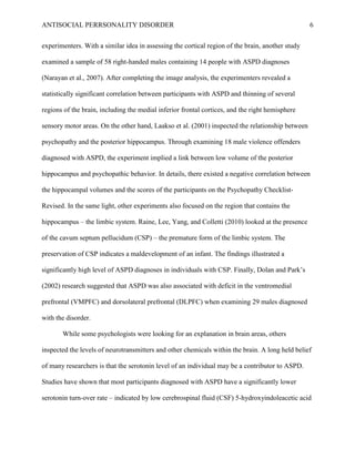 ANTISOCIAL PERRSONALITY DISORDER 6
experimenters. With a similar idea in assessing the cortical region of the brain, another study
examined a sample of 58 right-handed males containing 14 people with ASPD diagnoses
(Narayan et al., 2007). After completing the image analysis, the experimenters revealed a
statistically significant correlation between participants with ASPD and thinning of several
regions of the brain, including the medial inferior frontal cortices, and the right hemisphere
sensory motor areas. On the other hand, Laakso et al. (2001) inspected the relationship between
psychopathy and the posterior hippocampus. Through examining 18 male violence offenders
diagnosed with ASPD, the experiment implied a link between low volume of the posterior
hippocampus and psychopathic behavior. In details, there existed a negative correlation between
the hippocampal volumes and the scores of the participants on the Psychopathy Checklist-
Revised. In the same light, other experiments also focused on the region that contains the
hippocampus – the limbic system. Raine, Lee, Yang, and Colletti (2010) looked at the presence
of the cavum septum pellucidum (CSP) – the premature form of the limbic system. The
preservation of CSP indicates a maldevelopment of an infant. The findings illustrated a
significantly high level of ASPD diagnoses in individuals with CSP. Finally, Dolan and Park’s
(2002) research suggested that ASPD was also associated with deficit in the ventromedial
prefrontal (VMPFC) and dorsolateral prefrontal (DLPFC) when examining 29 males diagnosed
with the disorder.
While some psychologists were looking for an explanation in brain areas, others
inspected the levels of neurotransmitters and other chemicals within the brain. A long held belief
of many researchers is that the serotonin level of an individual may be a contributor to ASPD.
Studies have shown that most participants diagnosed with ASPD have a significantly lower
serotonin turn-over rate – indicated by low cerebrospinal fluid (CSF) 5-hydroxyindoleacetic acid
 