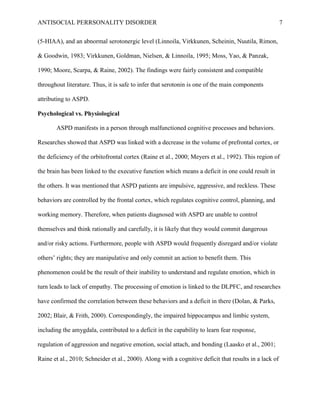 ANTISOCIAL PERRSONALITY DISORDER 7
(5-HIAA), and an abnormal serotonergic level (Linnoila, Virkkunen, Scheinin, Nuutila, Rimon,
& Goodwin, 1983; Virkkunen, Goldman, Nielsen, & Linnoila, 1995; Moss, Yao, & Panzak,
1990; Moore, Scarpa, & Raine, 2002). The findings were fairly consistent and compatible
throughout literature. Thus, it is safe to infer that serotonin is one of the main components
attributing to ASPD.
Psychological vs. Physiological
ASPD manifests in a person through malfunctioned cognitive processes and behaviors.
Researches showed that ASPD was linked with a decrease in the volume of prefrontal cortex, or
the deficiency of the orbitofrontal cortex (Raine et al., 2000; Meyers et al., 1992). This region of
the brain has been linked to the executive function which means a deficit in one could result in
the others. It was mentioned that ASPD patients are impulsive, aggressive, and reckless. These
behaviors are controlled by the frontal cortex, which regulates cognitive control, planning, and
working memory. Therefore, when patients diagnosed with ASPD are unable to control
themselves and think rationally and carefully, it is likely that they would commit dangerous
and/or risky actions. Furthermore, people with ASPD would frequently disregard and/or violate
others’ rights; they are manipulative and only commit an action to benefit them. This
phenomenon could be the result of their inability to understand and regulate emotion, which in
turn leads to lack of empathy. The processing of emotion is linked to the DLPFC, and researches
have confirmed the correlation between these behaviors and a deficit in there (Dolan, & Parks,
2002; Blair, & Frith, 2000). Correspondingly, the impaired hippocampus and limbic system,
including the amygdala, contributed to a deficit in the capability to learn fear response,
regulation of aggression and negative emotion, social attach, and bonding (Laasko et al., 2001;
Raine et al., 2010; Schneider et al., 2000). Along with a cognitive deficit that results in a lack of
 