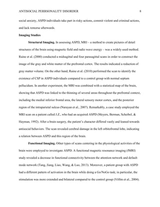 ANTISOCIAL PERRSONALITY DISORDER 8
social anxiety, ASPD individuals take part in risky actions, commit violent and criminal actions,
and lack remorse afterwards.
Imaging Studies
Structural Imaging. In assessing ASPD, MRI – a method to create pictures of detail
structures of the brain using magnetic field and radio wave energy – was a widely used method.
Raine et al. (2000) conducted a midsagittal and four parasagittal scans in order to construct the
image of the gray and white matter of the prefrontal cortex. The results indicated a reduction of
gray matter volume. On the other hand, Raine et al. (2010) performed the scan to identify the
existence of CSP in ASPD individuals compared to a control group with normal septum
pellucidum. In another experiment, the MRI was combined with a statistical map of the brain,
showing that ASPD was linked to the thinning of several areas throughout the prefrontal context,
including the medial inferior frontal area, the lateral sensory motor cortex, and the posterior
region of the intraparietal sulcus (Narayan et al., 2007). Remarkably, a case study employed the
MRI scan on a patient called J.Z., who had an acquired ASPD (Meyers, Berman, Scheibel, &
Hayman, 1992). After a brain surgery, the patient’s character differed vastly and leaned towards
antisocial behaviors. The scan revealed cerebral damage in the left orbitofrontal lobe, indicating
a relation between ASPD and this region of the brain.
Functional Imaging. Other types of scans centering in the physiological activities of the
brain were employed to investigate ASPD. A functional magnetic resonance imaging (fMRI)
study revealed a decrease in functional connectivity between the attention network and default
mode network (Tang, Jiang, Liao, Wang, & Luo, 2013). Moreover, a patient group with ASPD
had a different pattern of activation in the brain while doing a Go/NoGo task; in particular, the
stimulation was more extended and bilateral compared to the control group (Völlm et al., 2004).
 