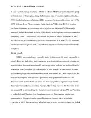 ANTISOCIAL PERRSONALITY DISORDER 9
In addition, another study discovered a difference between ASPD individuals and control group
in the activation of the amygdala during the habituation stage of conditioning (Schneider et al.,
2000). Similarly, electroencephalogram (EEG) test reported an abnormality in slow wave of the
ASPD (Calzada-Reyes, Alvarez-Amador, Galán-García, & Valdés-Sosa, 2012). A negative
correlation between the activation of the left-hemisphere and diagnoses of ASPD was also
presented (Deckel, Hesselbrock, & Bauer, 1996). Finally, a single photon emission computerized
tomography (SPECT) scan detected a deviation in the pattern of relative blood flows of ASPD
individuals in the process of handling emotional words (Intrator et al., 1997). As had been noted,
patients/individuals diagnosed with ASPD exhibited both structural and functional abnormality
in the brain.
Animal Models
ASPD is composed of many personality traits; for this reason, it is nearly inaccessible in
animals. However, studies have tried to determine several noticeable symptoms in behavior and
regulation of the disorder in animal model, such as aggression, violence, and antisocial behavior.
Sluyter et al. (2003) compared the model of genes in mice with data of male humans. The two
models of mice inspected were short and long attack latency (SAL and LAL). Respectively, the
models were compared with Persisters – persistently displayed antisocial behavior – and
Abstainer – never manifest behavior – man. The mice were put into a cage to measure whether
the male mouse would attack a standard opponent. The findings indicated that the animal model
was accountable as antisocial behavior characteristics are consistent between SAL and Persisters,
as well as LAL and Abstainer. Even though aggression was the component with the most
concentration in the study, it can be assumed that genetic elements played a role in the
expression of ASPD. Correspondingly, when looking at primates, researchers discovered the link
 