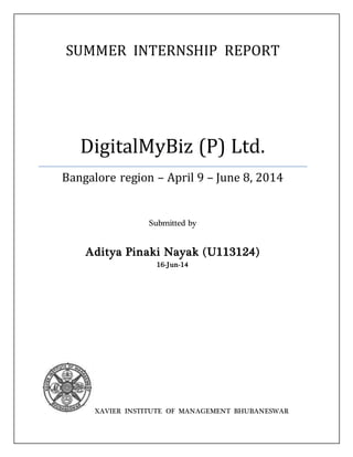 SUMMER INTERNSHIP REPORT
DigitalMyBiz (P) Ltd.
Bangalore region – April 9 – June 8, 2014
Submitted by
Aditya Pinaki Nayak (U113124)
16-Jun-14
XAVIER INSTITUTE OF MANAGEMENT BHUBANESWAR
 