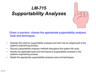 LM-715-1
LM-715
Supportability Analyses
Given a scenario, choose the appropriate supportability analyses
tools and techniques.
• Illustrate the need for supportability analyses and their role as integral part of the
systems engineering process.
• Discuss supportability analyses methods throughout the system life cycle.
• Identify the applicable tools and techniques of supportability analyses in the
systems engineering process.
• Relate the appropriate supportability analyses tools and techniques.
 