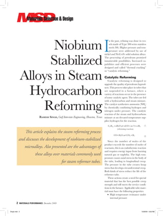2  MATERIALS PERFORMANCE  December 2009
Niobium
Stabilized
Alloys in Steam
Hydrocarbon
Reforming
Ramesh Singh, Gulf Interstate Engineering, Houston, Texas
This article explains the steam reforming process
and discusses the development of niobium-stabilized
microalloys. Also presented are the advantages of
these alloys over materials commonly used
for steam reformer tubes.
I
n the past, refining was done in ves-
sels made of Type 300 series stainless
steels (SS). Higher pressure and tem-
perature were addressed by use of
nickel and Ni-Cr-Fe solid solution alloys.
The processing of petroleum promised
innumerable possibilities. Increased ca-
pabilities and efficient processes were
designed and called “thermal cracking”
or “catalytic reforming.”
Catalytic Reforming
Catalytic reforming is designed to
upgrade the quality of petroleum byprod-
ucts. This process takes place in tubes that
are suspended in a furnace, where a
variety of reactions occur in the presence
of some catalytic agent. The tubes are fed
with a hydrocarbon and steam mixture.
The catalyst synthesizes ammonia (NH3
)
by chemically combining hydrogen and
nitrogen under pressure. The catalytic
reaction of the steam and hydrocarbons
mixture at an elevated temperature sup-
plies hydrogen for the reaction.
  C H nH O nCO n Hn m + + +2 2( )m/2
 
(1)
(reforming reaction)
  CO H O CO H+ +2 2 2   (2)
Since the number of moles of the
product exceeds the number of moles of
reactants, this is an endothermic reaction
and requires energy input from burning
natural gas or naphtha. The high tem-
perature causes axial stress in the body of
the tube, leading to longitudinal creep.
The pressure in the tube creates hoop
stress that develops circumferential creep.
Both kinds of stress reduce the life of the
reformer tube.
These actions create a need for special
material that has the best possible creep
strength and still meets the service condi-
tions in the furnace. Applicable tube mate-
rial must have the following properties:
•  High temperature resistance under
internal pressure
Singh.indd 2 10/26/09 8:36 AM
 
