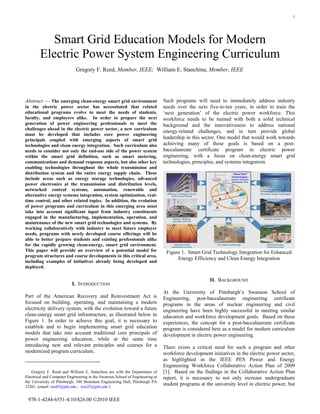 1
Abstract — The emerging clean-energy smart grid environment
in the electric power sector has necessitated that related
educational programs evolve to meet the needs of students,
faculty, and employers alike. In order to prepare the next
generation of power engineering professionals to meet the
challenges ahead in the electric power sector, a new curriculum
must be developed that includes core power engineering
principals coupled with emerging aspects of smart grid
technologies and clean energy integration. Such curriculum also
needs to consider not only the end-use side of the power system
within the smart grid definition, such as smart metering,
communications and demand response aspects, but also other key
enabling technologies throughout the whole transmission and
distribution system and the entire energy supply chain. These
include areas such as energy storage technologies, advanced
power electronics at the transmission and distribution levels,
networked control systems, automation, renewable and
alternative energy systems integration, system optimization, real-
time control, and other related topics. In addition, the evolution
of power programs and curriculum in this emerging area must
take into account significant input from industry constituents
engaged in the manufacturing, implementation, operation, and
maintenance of the new smart grid technologies and systems. By
working collaboratively with industry to meet future employer
needs, programs with newly developed course offerings will be
able to better prepare students and existing professionals alike
for the rapidly growing clean-energy, smart grid environment.
This paper will provide an overview of a potential model for
program structures and course developments in this critical area,
including examples of initiatives already being developed and
deployed.
I. INTRODUCTION
Part of the American Recovery and Reinvestment Act is
focused on building, operating, and maintaining a modern
electricity delivery system, with the evolution toward a future
clean-energy smart grid infrastructure, as illustrated below in
Figure 1. In order to achieve this goal, it is necessary to
establish and to begin implementing smart grid education
models that take into account traditional core principals of
power engineering education, while at the same time
introducing new and relevant principles and courses for a
modernized program curriculum.
Gregory F. Reed and William E. Stanchina are with the Department of
Electrical and Computer Engineering in the Swanson School of Engineering at
the University of Pittsburgh, 348 Benedum Engineering Hall, Pittsburgh PA
15261. (email: reed5@pitt.edu ; wes25@pitt.edu )
Such programs will need to immediately address industry
needs over the next five-to-ten years, in order to train the
‘next generation’ of the electric power workforce. This
workforce needs to be trained with both a solid technical
background and the innovativeness to address national
energy-related challenges, and in turn provide global
leadership in this sector. One model that would work towards
achieving many of these goals is based on a post-
baccalaureate certificate program in electric power
engineering, with a focus on clean-energy smart grid
technologies, principles, and systems integration.
“Smart Grid”
Technologies -
Control, Commun.
Automation, Prot.
Figure 1. Smart Grid Technology Integration for Enhanced
Energy Efficiency and Clean Energy Integration
II. BACKGROUND
At the University of Pittsburgh’s Swanson School of
Engineering, post-baccalaureate engineering certificate
programs in the areas of nuclear engineering and civil
engineering have been highly successful in meeting similar
education and workforce development goals. Based on these
experiences, the concept for a post-baccalaureate certificate
program is considered here as a model for modern curriculum
development in electric power engineering.
There exists a critical need for such a program and other
workforce development initiatives in the electric power sector,
as highlighted in the IEEE PES Power and Energy
Engineering Workforce Collaborative Action Plan of 2009
[1]. Based on the findings in the Collaborative Action Plan
report, it is necessary to not only increase undergraduate
student programs at the university level in electric power, but
Smart Grid Education Models for Modern
Electric Power System Engineering Curriculum
Gregory F. Reed, Member, IEEE; William E. Stanchina, Member, IEEE
978-1-4244-6551-4/10/$26.00 ©2010 IEEE
 