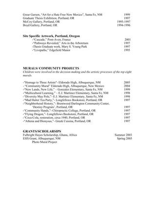 Grear Garson, “Art for a Hate Free New Mexico”, Santa Fe, NM 1999 
Graduate Thesis Exhibition, Portland, OR 1997 
McCoy Gallery, Portland, OR 1995-1997 
Boyd Gallery, Portland, OR 1994-1996 
Site Specific Artwork, Portland, Oregon 
-“Cascade,” Pont-Aven, France 2001 
-“Pathways Revealed,” Arts in the Arboretum 1997 
-Thesis Graduate work, Mary S. Young Park 1997 
-“Livepaths,” Edgefield Manor 1995 
MURALS/ COMMUNITY PROJECTS 
Children were involved in the decision-making and the artistic processes of the top eight 
murals. 
-"Homage to Three Artists"- Eldorado High, Albuquerque, NM 2005 
- “Community Mural” Eldorado High, Albuquerque, New Mexico 2004 
-“New Lands, New Life,” – Gonzales Elementary, Santa Fe, NM 1999 
-“Multicultural Learning,” – E.J. Martinez Elementary, Santa Fe, NM 1998 
-“Diversity May Pole,”- E.J. Martinez Elementary, Santa Fe, NM 1998 
-“Mad Hatter Tea Party,”- Longfellows Bookstore, Portland, OR 1997 
-“Neighborhood History,”- Brentwood Darlington Community Center, 
‘Destiny Program’, Portland, OR 1997 
-“Community Hands,”- Chiropractic College, Portland, OR 1997 
-“Flying Dragon,”- Longfellows Bookstore, Portland, OR 1997 
-“Coca-Cola, restoration, circa 1940, Portland, OR 1997 
-“Athena and Dionysus,”- Greek Cuisina, Portland, OR 1997 
GRANTS/SCHOLARSIPS 
Fulbright Hayes Scholarship, Ghana, Africa Summer 2003 
EHS Grant, Albuquerque, NM Spring 2005 
Photo Mural Project 
