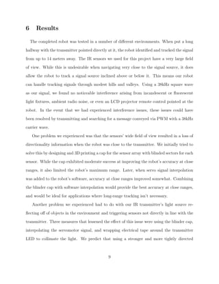 6 Results
The completed robot was tested in a number of diﬀerent environments. When put a long
hallway with the transmitter pointed directly at it, the robot identiﬁed and tracked the signal
from up to 14 meters away. The IR sensors we used for this project have a very large ﬁeld
of view. While this is undesirable when navigating very close to the signal source, it does
allow the robot to track a signal source inclined above or below it. This means our robot
can handle tracking signals through modest hills and valleys. Using a 38kHz square wave
as our signal, we found no noticeable interference arising from incandescent or ﬂuorescent
light ﬁxtures, ambient radio noise, or even an LCD projector remote control pointed at the
robot. In the event that we had experienced interference issues, these issues could have
been resolved by transmitting and searching for a message conveyed via PWM with a 38kHz
carrier wave.
One problem we experienced was that the sensors’ wide ﬁeld of view resulted in a loss of
directionality information when the robot was close to the transmitter. We initially tried to
solve this by designing and 3D printing a cap for the sensor array with blinded sectors for each
sensor. While the cap exhibited moderate success at improving the robot’s accuracy at close
ranges, it also limited the robot’s maximum range. Later, when servo signal interpolation
was added to the robot’s software, accuracy at close ranges improved somewhat. Combining
the blinder cap with software interpolation would provide the best accuracy at close ranges,
and would be ideal for applications where long-range tracking isn’t necessary.
Another problem we experienced had to do with our IR transmitter’s light source re-
ﬂecting oﬀ of objects in the environment and triggering sensors not directly in line with the
transmitter. Three measures that lessened the eﬀect of this issue were using the blinder cap,
interpolating the servomotor signal, and wrapping electrical tape around the transmitter
LED to collimate the light. We predict that using a stronger and more tightly directed
9
 
