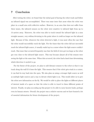 7 Conclusion
After testing the robot, we found that the initial goal of having the robot track and follow
an infrared signal was accomplished. There was some issue that arose when the robot was
place in a small area with reﬂective surface. However, in an area that does not suﬀer from
these issues, the infrared sensors on the robot were sensitive to infrared light from up to
14 meters away. Moreover, the robot was able to track toward the infrared light in a near
straight manner, very seldom deviating to the point where it could no longer see the infrared
light. Because of this, whenever the robot detected a light, it was most often the case that
the robot would successfully reach the light. For the times that the robot did not successful
reach the infrared light source, it usually ended up in a corner where the light source couldn’t
reach. One issue that occurred frequently was that the ﬁeld of view got too large as the robot
got very close to the infrared light source. This was because almost all of the sensors were
seeing the light at the same time. When this occurred, the robot had a hard time determining
which direction it needed to go.
For the future of the project, we plan to add distance sensors to the robot so that it can
track along the wall if it loses the light. This ensures that if the robot gets stuck in a corner,
it can ﬁnd its way back into the open. We also plan on using a stronger light source as well
as multiple light sources and a way to dictate which light is on. This would allow us to give
the robot new information on the ﬂy. We would be able to place the lights at diﬀerent places
of interest inside of a space so that the robot is able to travel to these diﬀerent points of
interest. Finally, we plan on scaling up this project to be able to carry heavier loads, perhaps
even its human owners. Overall, the project was a relative success and we have learned a lot
of essential information for future development of the project.
11
 