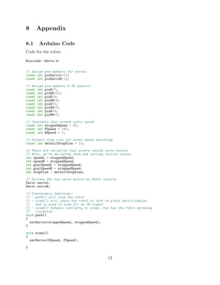 8 Appendix
8.1 Arduino Code
Code for the robot:
#include <Servo.h>
// Assign pin numbers for servos
const int pinServoL=13;
const int pinServoR=12;
// Assign pin numbers 8 IR sensors
const int pinN=7;
const int pinNE=10;
const int pinE=9;
const int pinSE=6;
const int pinS=2;
const int pinSW=5;
const int pinW=8;
const int pinNW=3;
// Constants that govern servo speed
const int stoppedSpeed = 92;
const int FSpeed = 180;
const int RSpeed = 1;
// Default step size for servo speed smoothing
const int defaultStepSize = 10;
// These are variables that govern smooth servo motion
// Here, we’re declaring them and setting initial values
int speedL = stoppedSpeed;
int speedR = stoppedSpeed;
int goalSpeedL = stoppedSpeed;
int goalSpeedR = stoppedSpeed;
int stepSize = defaultStepSize;
// Declare the two servo motors as Servo objects
Servo servoL;
Servo servoR;
// Convenience functions:
// - park() will stop the robot
// - scanL() will cause the robot to turn in place anticlockwise,
// and is used to scan for an IR signal
// - scanR() behaves similarly to scanL, but has the robot spinning
// clockwise
void park()
{
setServos(stoppedSpeed, stoppedSpeed);
}
void scanL()
{
setServos(RSpeed, FSpeed);
}
12
 