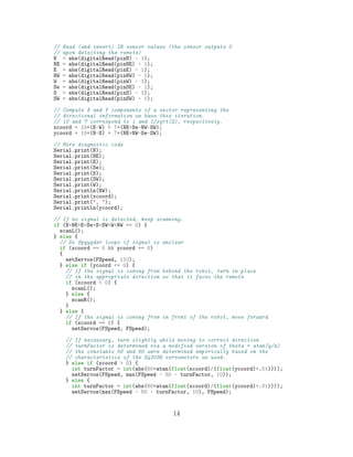 // Read (and invert) IR sensor values (the sensor outputs 0
// upon detecting the remote)
N = abs(digitalRead(pinN) - 1);
NE = abs(digitalRead(pinNE) - 1);
E = abs(digitalRead(pinE) - 1);
NW = abs(digitalRead(pinNW) - 1);
W = abs(digitalRead(pinW) - 1);
Se = abs(digitalRead(pinSE) - 1);
S = abs(digitalRead(pinS) - 1);
SW = abs(digitalRead(pinSW) - 1);
// Compute X and Y components of a vector representing the
// directional information we have this iteration.
// 10 and 7 correspond to 1 and 1/sqrt(2), respectively.
xcoord = 10*(E-W) + 7*(NE+Se-NW-SW);
ycoord = 10*(N-S) + 7*(NE+NW-Se-SW);
// More diagnostic code
Serial.print(N);
Serial.print(NE);
Serial.print(E);
Serial.print(Se);
Serial.print(S);
Serial.print(SW);
Serial.print(W);
Serial.println(NW);
Serial.print(xcoord);
Serial.print(", ");
Serial.println(ycoord);
// If no signal is detected, keep scanning.
if (N+NE+E+Se+S+SW+W+NW == 0) {
scanL();
} else {
// Do Spyyyder loops if signal is unclear
if (xcoord == 0 && ycoord == 0)
{
setServos(FSpeed, 110);
} else if (ycoord <= 0) {
// If the signal is coming from behind the robot, turn in place
// in the appropriate direction so that it faces the remote
if (xcoord < 0) {
scanL();
} else {
scanR();
}
} else {
// If the signal is coming from in front of the robot, move forward
if (xcoord == 0) {
setServos(FSpeed, FSpeed);
// If necessary, turn slightly while moving to correct direction
// turnFactor is determined via a modified version of theta = atan(y/x)
// the constants 50 and 60 were determined empirically based on the
// characteristics of the S4303R servomotors we used.
} else if (xcoord > 0) {
int turnFactor = int(abs(60*atan(float(xcoord)/(float(ycoord)+.01))));
setServos(FSpeed, max(FSpeed - 50 - turnFactor, 10));
} else {
int turnFactor = int(abs(60*atan(float(xcoord)/(float(ycoord)+.01))));
setServos(max(FSpeed - 50 - turnFactor, 10), FSpeed);
14
 