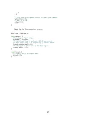 }
}
}
// Step the servo speeds closer to their goal speeds
updateServos();
// Wait a while.
delay(100);
}
Code for the IR transmitter remote:
#include <TimerOne.h>
void setup() {
// Ready pin 9 for output.
pinMode(9, OUTPUT);
// Initialize Timer1, and set a 26.32 us period.
// This translates to a frequencty of around 38kHz.
Timer1.initialize(26.32);
// setup pwm on pin 9 with a 50% duty cycle.
Timer1.pwm(9, 512);
}
void loop() {
// Nothing needs to happen here.
delay(100);
}
15
 