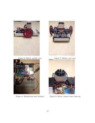 Figure 6: Robot, proﬁle view Figure 7: Robot, rear view
Figure 8: Breadboard and Arduino Figure 9: Robot, sensor tower close-up
17
 