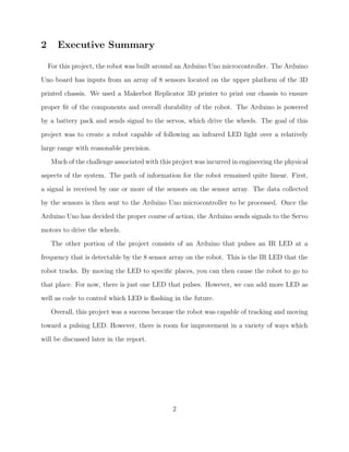 2 Executive Summary
For this project, the robot was built around an Arduino Uno microcontroller. The Arduino
Uno board has inputs from an array of 8 sensors located on the upper platform of the 3D
printed chassis. We used a Makerbot Replicator 3D printer to print our chassis to ensure
proper ﬁt of the components and overall durability of the robot. The Arduino is powered
by a battery pack and sends signal to the servos, which drive the wheels. The goal of this
project was to create a robot capable of following an infrared LED light over a relatively
large range with reasonable precision.
Much of the challenge associated with this project was incurred in engineering the physical
aspects of the system. The path of information for the robot remained quite linear. First,
a signal is received by one or more of the sensors on the sensor array. The data collected
by the sensors is then sent to the Arduino Uno microcontroller to be processed. Once the
Arduino Uno has decided the proper course of action, the Arduino sends signals to the Servo
motors to drive the wheels.
The other portion of the project consists of an Arduino that pulses an IR LED at a
frequency that is detectable by the 8 sensor array on the robot. This is the IR LED that the
robot tracks. By moving the LED to speciﬁc places, you can then cause the robot to go to
that place. For now, there is just one LED that pulses. However, we can add more LED as
well as code to control which LED is ﬂashing in the future.
Overall, this project was a success because the robot was capable of tracking and moving
toward a pulsing LED. However, there is room for improvement in a variety of ways which
will be discussed later in the report.
2
 