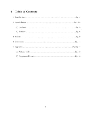 3 Table of Contents
1. Introduction . . . . . . . . . . . . . . . . . . . . . . . . . . . . . . . . . . . . . . . . . . . . . . . . . . . . . . . . . . . . . . . . . .Pg. 4
2. System Design . . . . . . . . . . . . . . . . . . . . . . . . . . . . . . . . . . . . . . . . . . . . . . . . . . . . . . . . . . . . . Pg.s 5-8
(a) Hardware . . . . . . . . . . . . . . . . . . . . . . . . . . . . . . . . . . . . . . . . . . . . . . . . . . . . . . . . . . . . . . . .Pg. 5
(b) Software . . . . . . . . . . . . . . . . . . . . . . . . . . . . . . . . . . . . . . . . . . . . . . . . . . . . . . . . . . . . . . . . .Pg. 6
3. Results . . . . . . . . . . . . . . . . . . . . . . . . . . . . . . . . . . . . . . . . . . . . . . . . . . . . . . . . . . . . . . . . . . . . . . . Pg. 9
4. Conclusions . . . . . . . . . . . . . . . . . . . . . . . . . . . . . . . . . . . . . . . . . . . . . . . . . . . . . . . . . . . . . . . . . Pg. 11
5. Appendix . . . . . . . . . . . . . . . . . . . . . . . . . . . . . . . . . . . . . . . . . . . . . . . . . . . . . . . . . . . . . . . .Pg.s 12-17
(a) Arduino Code . . . . . . . . . . . . . . . . . . . . . . . . . . . . . . . . . . . . . . . . . . . . . . . . . . . . . . . . . . Pg. 12
(b) Component Pictures . . . . . . . . . . . . . . . . . . . . . . . . . . . . . . . . . . . . . . . . . . . . . . . . . . . .Pg. 16
3
 
