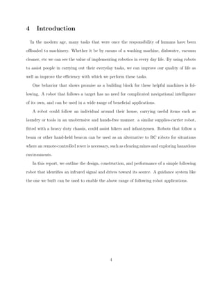 4 Introduction
In the modern age, many tasks that were once the responsibility of humans have been
oﬄoaded to machinery. Whether it be by means of a washing machine, dishwater, vacuum
cleaner, etc we can see the value of implementing robotics in every day life. By using robots
to assist people in carrying out their everyday tasks, we can improve our quality of life as
well as improve the eﬃciency with which we perform these tasks.
One behavior that shows promise as a building block for these helpful machines is fol-
lowing. A robot that follows a target has no need for complicated navigational intelligence
of its own, and can be used in a wide range of beneﬁcial applications.
A robot could follow an individual around their house, carrying useful items such as
laundry or tools in an unobtrusive and hands-free manner. a similar supplies-carrier robot,
ﬁtted with a heavy duty chassis, could assist hikers and infantrymen. Robots that follow a
beam or other hand-held beacon can be used as an alternative to RC robots for situations
where an remote-controlled rover is necessary, such as clearing mines and exploring hazardous
environments.
In this report, we outline the design, construction, and performance of a simple following
robot that identiﬁes an infrared signal and drives toward its source. A guidance system like
the one we built can be used to enable the above range of following robot applications.
4
 