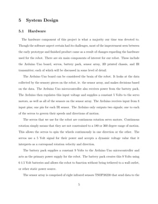 5 System Design
5.1 Hardware
The hardware component of this project is what a majority our time was devoted to.
Though the software aspect certain had its challenges, most of the improvement seen between
the early prototype and ﬁnished product came as a result of changes regarding the hardware
used for the robot. There are six main components of interest for our robot. These include
the Arduino Uno board, servos, battery pack, sensor array, 3D printed chassis, and IR
transmitter; each of which will be discussed in some level of detail.
The Arduino Uno board can be considered the brain of the robot. It looks at the data
collected by the sensory pieces on the robot, ie. the sensor array, and makes decisions based
on the data. The Arduino Uno microcontroller also receives power from the battery pack.
The Arduino then regulates this input voltage and supplies a constant 5 Volts to the servo
motors, as well as all of the sensors on the sensor array. The Arduino receives input from 8
input pins; one pin for each IR sensor. The Arduino only outputs two signals; one to each
of the servos to govern their speeds and directions of motion.
The servos that we use for the robot are continuous rotation servo motors. Continuous
rotation simply means that they are not constrained to a 180 or 360 degree range of motion.
This allows the servos to spin the wheels continuously in one direction or the other. The
servos use a 5 Volt signal for their power and accepts a dynamic voltage value that it
interprets as a correspond rotation velocity and direction.
The battery pack supplies a constant 9 Volts to the Arduino Uno microcontroller and
acts as the primary power supply for the robot. The battery pack creates this 9 Volts using
6 1.5 Volt batteries and allows the robot to function without being tethered to a wall outlet,
or other static power source.
The sensor array is comprised of eight infrared sensors TSOP38238 that send data to the
5
 