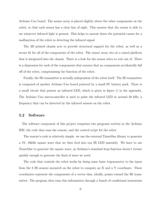 Arduino Uno board. The sensor array is placed slightly above the other components on the
robot, so that each sensor has a clear line of sight. This ensures that the sensor is able to
see whatever infrared light is present. This helps to narrow down the potential causes for a
malfunction of the robot in detecting the infrared signal.
The 3D printed chassis acts to provide structural support for the robot, as well as a
secure ﬁt for all of the components of the robot. The sensor array sits on a raised platform
that is integrated into the chassis. There is a hole for the sensor wires to exit out of. There
is a depression for each of the components that ensures that no components accidentally fall
oﬀ of the robot, compromising the function of the robot.
Finally, the IR transmitter is actually independent of the robot itself. The IR transmitter
is composed of another Arduino Uno board powered by a small 9V battery pack. There is
a small circuit that powers an infrared LED, which is given in ﬁgure () in the appendix.
The Arduino Uno microcontroller is used to pulse the infrared LED at around 38 kHz, a
frequency that can be detected by the infrared sensors on the robot.
5.2 Software
The software component of this project comprises two programs written in the Arduino
IDE: the code that runs the remote, and the control script for the robot.
The remote’s code is relatively simple: we use the external TimerOne library to generate
a 5V, 38kHz square wave that we then feed into our IR LED assembly. We have to use
TimerOne to generate the square wave, as Arduino’s standard loop function doesn’t iterate
quickly enough to generate the kind of wave we need.
The code that controls the robot works by doing some basic trigonometry to the input
from the 8 IR sensors mounted on the robot to compute an X and a Y coordinate. These
coordinates represent the components of a vector that, ideally, points toward the IR trans-
mitter. The program then runs this information through a bunch of conditional statements
6
 