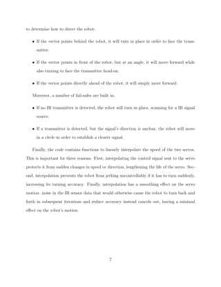 to determine how to direct the robot:
• If the vector points behind the robot, it will turn in place in order to face the trans-
mitter.
• If the vector points in front of the robot, but at an angle, it will move forward while
also turning to face the transmitter head-on.
• If the vector points directly ahead of the robot, it will simply move forward.
Moreover, a number of fail-safes are built in:
• If no IR transmitter is detected, the robot will turn in place, scanning for a IR signal
source.
• If a transmitter is detected, but the signal’s direction is unclear, the robot will move
in a circle in order to establish a clearer signal.
Finally, the code contains functions to linearly interpolate the speed of the two servos.
This is important for three reasons. First, interpolating the control signal sent to the servo
protects it from sudden changes in speed or direction, lengthening the life of the servo. Sec-
ond, interpolation prevents the robot from jerking uncontrollably if it has to turn suddenly,
increasing its turning accuracy. Finally, interpolation has a smoothing eﬀect on the servo
motion: noise in the IR sensor data that would otherwise cause the robot to turn back and
forth in subsequent iterations and reduce accuracy instead cancels out, having a minimal
eﬀect on the robot’s motion.
7
 