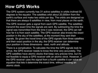 How GPS Works
The GPS system currently has 31 active satellites in orbits inclined 55
degrees to the equator. The satellites orbit about 20,000km from the
earth's surface and make two orbits per day. The orbits are designed so
that there are always 6 satellites in view, from most places on the earth.
The GPS receiver gets a signal from each GPS satellite. The satellites
transmit the exact time the signals are sent. By subtracting the time the
signal was transmitted from the time it was received, the GPS can tell
how far it is from each satellite. The GPS receiver also knows the exact
position in the sky of the satellites, at the moment they sent their
signals. So given the travel time of the GPS signals from three satellites
and their exact position in the sky, the GPS receiver can determine
your position in three dimensions - east, north and altitude.
There is a complication. To calculate the time the GPS signals took to
arrive, the GPS receiver needs to know the time very accurately. The
GPS satellites have atomic clocks that keep very precise time, but it's
not feasible to equip a GPS receiver with an atomic clock. However, if
the GPS receiver uses the signal from a fourth satellite it can solve an
equation that lets it determine the exact time, without needing an
atomic clock.
 
