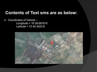 Contents of Text sms are as below:
 Coordinates of Vehicle :-
Longitude = 18 38.6878 N
Latitude = 73 45.3423 E
 