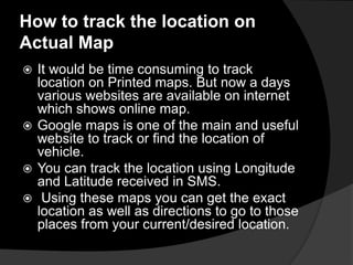 How to track the location on
Actual Map
 It would be time consuming to track
location on Printed maps. But now a days
various websites are available on internet
which shows online map.
 Google maps is one of the main and useful
website to track or find the location of
vehicle.
 You can track the location using Longitude
and Latitude received in SMS.
 Using these maps you can get the exact
location as well as directions to go to those
places from your current/desired location.
 