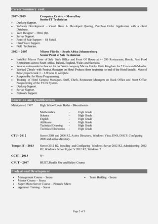 Page 2 of 3
Career Summary cont.
2007–2009 Computer Centre – Mosselbay
Senior IT Technician
 Desktop Support.
 Software Development – Visual Basic 6. Developed Quoting, Purchase Order Application with a client
Database.
 Web Designer – Html, php.
 Server Support.
 Point of Sale Support – IQ Retail.
 Hard Ware Support.
 Field Technician.
2002 – 2007 Micros Fidelio – South Africa Johannesburg
Senior Point of Sale Technician
 Installed Micros Point of Sale Back Office and Front Of House at +- 280 Restaurants, Hotels, Fast Food
Restaurants across South Africa, Ireland, England, Wales and Scotland.
 Was an ambassador technician for our Sister company Micros Fidelio Unite Kingdom for 2 Years and 6 Months.
 Worked Closely with Project Managers on Hotel Projects from beginning to end of the Hotel Installs. Most of
these projects took 3 – 6 Weeks to complete.
 Responsible for Menu Programming.
 Training of Hotel General Managers, Staff, Chefs, Restaurant Managers on Back Office and Front Office
Programming of the P.O.S System.
 Desktop Support.
 Server Support.
 Network Support.
Education and Qualifications
Matriculated 1997 High School Louis Botha – Bloemfontein
Mathematics – High Grade
Science – High Grade
English - High Grade
Afrikaans - High Grade
Technical Drawing - High Grade
Technical Electronics - High Grade
CTU - 2012 Server 2008 and 2008 R2, Active Directory, Windows Vista, DNS, DHCP,Configuring
2008 and active directory.
Torque IT – 2013 Server 2012 R2, Installing and Configuring Windows Server 2012 R2, Administering 2012
R2, Windows Server Hyper V 2012 R2, Windows 7
CCIT – 2013 N+
CPUT – 2007 HUET,Health Fire and Safety Course
Professional Development
 Management Course – Seesa  Team Building - Seesa
 Mentor Course – Seesa
 Super Micro Server Course – Pinnacle Micro
 Appraisal Training – Seesa
 