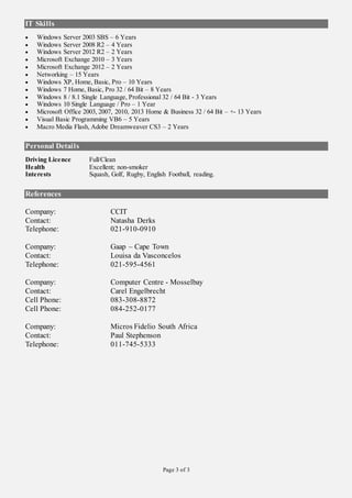 Page 3 of 3
IT Skills
 Windows Server 2003 SBS – 6 Years
 Windows Server 2008 R2 – 4 Years
 Windows Server 2012 R2 – 2 Years
 Microsoft Exchange 2010 – 3 Years
 Microsoft Exchange 2012 – 2 Years
 Networking – 15 Years
 Windows XP, Home, Basic, Pro – 10 Years
 Windows 7 Home, Basic, Pro 32 / 64 Bit – 8 Years
 Windows 8 / 8.1 Single Language, Professional 32 / 64 Bit - 3 Years
 Windows 10 Single Language / Pro – 1 Year
 Microsoft Office 2003, 2007, 2010, 2013 Home & Business 32 / 64 Bit – +- 13 Years
 Visual Basic Programming VB6 – 5 Years
 Macro Media Flash, Adobe Dreamweaver CS3 – 2 Years
Personal Details
Driving Licence Full/Clean
Health Excellent; non-smoker
Interests Squash, Golf, Rugby, English Football, reading.
References
Company: CCIT
Contact: Natasha Derks
Telephone: 021-910-0910
Company: Gaap – Cape Town
Contact: Louisa da Vasconcelos
Telephone: 021-595-4561
Company: Computer Centre - Mosselbay
Contact: Carel Engelbrecht
Cell Phone: 083-308-8872
Cell Phone: 084-252-0177
Company: Micros Fidelio South Africa
Contact: Paul Stephenson
Telephone: 011-745-5333
 