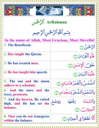 ⎯≈oΗ÷q§9$# ArRahman
ÉΟó¡Î0«!$#Ç⎯≈uΗ÷q§9$#ÉΟŠÏm§9$#
In the name of Allah, Most Gracious, Most Merciful
1. The Beneficent.
ß⎯≈oΗ÷q§9$#∩⊇∪
2. Has taught the Quran.
zΝ¯=tætβ#u™öà)ø9$#∩⊄∪
3. He has created man.
šYn=y{z⎯≈|¡ΣM}$#∩⊂∪
4. He has taught him speech.
çμyϑ¯=tãtβ$u‹t6ø9$#∩⊆∪
5. The sun and the moon
adhere to a schedule.
ß§ôϑ¤±9$#ãyϑs)ø9$#uρ5β$t7ó¡çt¿2∩∈∪
6. And the stars and the
trees, prostrate.
ãΝôf¨Ζ9$#uρãyf¤±9$#uρÈβ#y‰àfó¡o„∩∉∪
7. And the heaven, He raised
high, and He has set the
balance.
u™!$yϑ¡¡9$#uρ$yγyèsùu‘yì|Êuρuρ
šχ#u”Ïϑø9$#∩∠∪
8. That you do not transgress
within the balance.
ωr&(#öθtóôÜs?’ÎûÈβ#u”Ïϑø9$#∩∇∪
 