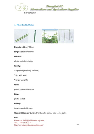 Contact us: info@jychinasourcing.com
TEL：+86 21 5033 6151
http://www.jlgreenhousesupplies.com/ 10
D20*L2400mm
9. Plant Trellis Stakes
Diameter : 11mm~20mm,
Length : 120mm~240mm
Material:
plastic coated steel pipe
Quality:
* high strength,strong stiffness;
* flex with wind;
* longer using life
Color:
green color or other color
Finish:
plastic coated
Packing:
in cartons or in big bags
50pcs or 100pcs per bundle, then bundles packed on wooden pallet
Size:
 