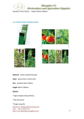 Contact us: info@jychinasourcing.com
TEL：+86 21 5033 6151
http://www.jlgreenhousesupplies.com/ 11
diameter 11mm~20mm, length 120mm~240mm
10. Garden Stakes Bamboo Style
Material: plastic coated steel pipe
Color: green color or other color
Size: diameter 8mm~20mm,
length: 60mm~300mm
Quality:
* high strength,strong stiffness;
* flex with wind;
* longer using life
 