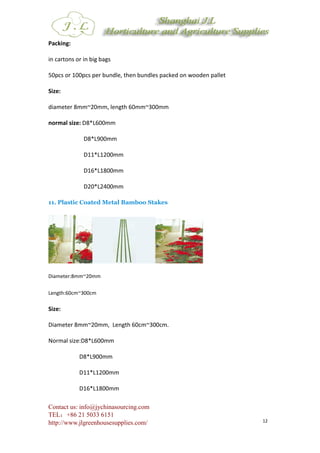 Contact us: info@jychinasourcing.com
TEL：+86 21 5033 6151
http://www.jlgreenhousesupplies.com/ 12
Packing:
in cartons or in big bags
50pcs or 100pcs per bundle, then bundles packed on wooden pallet
Size:
diameter 8mm~20mm, length 60mm~300mm
normal size: D8*L600mm
D8*L900mm
D11*L1200mm
D16*L1800mm
D20*L2400mm
11. Plastic Coated Metal Bamboo Stakes
Diameter:8mm~20mm
Length:60cm~300cm
Size:
Diameter 8mm~20mm, Length 60cm~300cm.
Normal size:D8*L600mm
D8*L900mm
D11*L1200mm
D16*L1800mm
 