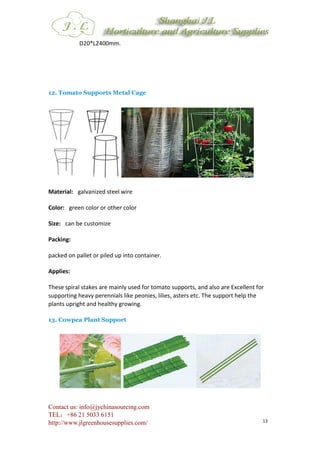 Contact us: info@jychinasourcing.com
TEL：+86 21 5033 6151
http://www.jlgreenhousesupplies.com/ 13
D20*L2400mm.
12. Tomato Supports Metal Cage
Material: galvanized steel wire
Color: green color or other color
Size: can be customize
Packing:
packed on pallet or piled up into container.
Applies:
These spiral stakes are mainly used for tomato supports, and also are Excellent for
supporting heavy perennials like peonies, lilies, asters etc. The support help the
plants upright and healthy growing.
13. Cowpea Plant Support
 