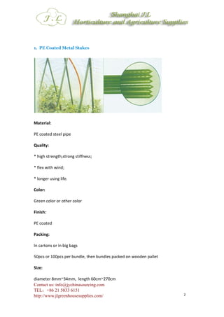 Contact us: info@jychinasourcing.com
TEL：+86 21 5033 6151
http://www.jlgreenhousesupplies.com/ 2
1. PE Coated Metal Stakes
Material:
PE coated steel pipe
Quality:
* high strength,strong stiffness;
* flex with wind;
* longer using life.
Color:
Green color or other color
Finish:
PE coated
Packing:
In cartons or in big bags
50pcs or 100pcs per bundle, then bundles packed on wooden pallet
Size:
diameter 8mm~34mm, length 60cm~270cm
 
