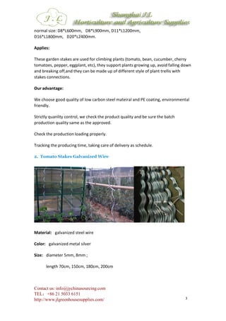Contact us: info@jychinasourcing.com
TEL：+86 21 5033 6151
http://www.jlgreenhousesupplies.com/ 3
normal size: D8*L600mm, D8*L900mm, D11*L1200mm,
D16*L1800mm, D20*L2400mm.
Applies:
These garden stakes are used for climbing plants (tomato, bean, cucumber, cherry
tomatoes, pepper, eggplant, etc), they support plants growing up, avoid falling down
and breaking off,and they can be made up of different style of plant trellis with
stakes connections.
Our advantage:
We choose good quality of low carbon steel mateiral and PE coating, environmental
friendly.
Strictly quanlity control, we check the product quality and be sure the batch
production quality same as the approved.
Check the production loading properly.
Tracking the producing time, taking care of delivery as schedule.
2. Tomato Stakes Galvanized Wire
Material: galvanized steel wire
Color: galvanized metal silver
Size: diameter 5mm, 8mm ;
length 70cm, 150cm, 180cm, 200cm
 