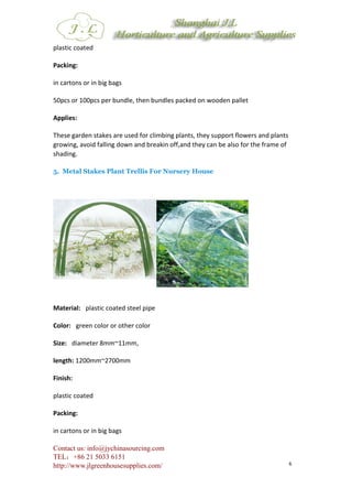 Contact us: info@jychinasourcing.com
TEL：+86 21 5033 6151
http://www.jlgreenhousesupplies.com/ 6
plastic coated
Packing:
in cartons or in big bags
50pcs or 100pcs per bundle, then bundles packed on wooden pallet
Applies:
These garden stakes are used for climbing plants, they support flowers and plants
growing, avoid falling down and breakin off,and they can be also for the frame of
shading.
5. Metal Stakes Plant Trellis For Nursery House
Material: plastic coated steel pipe
Color: green color or other color
Size: diameter 8mm~11mm,
length: 1200mm~2700mm
Finish:
plastic coated
Packing:
in cartons or in big bags
 