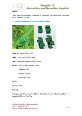 Contact us: info@jychinasourcing.com
TEL：+86 21 5033 6151
http://www.jlgreenhousesupplies.com/ 8
Applies:
These stakes connectors are easy to use for connecting the stakes firmly, they conne
ct the stakes in cross line.
7. Adjustable Connector Of Garden Plant Stakes
Material: plastic coated steel
Color: green color or other color
Size: diameter 8mm,11mm,16mm,20mm
Quality: * high strength,strong stiffness;
* flex with wind;
* longer using life;
* adjustable angle
Finish:
plastic coated
Packing:
in polybag with color print card. D8mm - 30pcs/bag, D11mm - 24pcs/bag, D16mm - 1
2pcs/bag, D20mm - 9pcs/bag
 