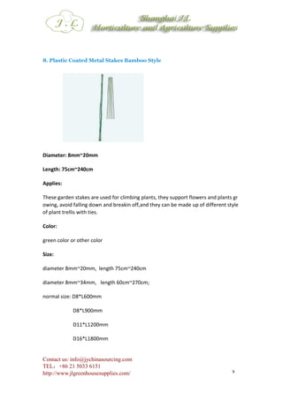 Contact us: info@jychinasourcing.com
TEL：+86 21 5033 6151
http://www.jlgreenhousesupplies.com/ 9
8. Plastic Coated Metal Stakes Bamboo Style
Diameter: 8mm~20mm
Length: 75cm~240cm
Applies:
These garden stakes are used for climbing plants, they support flowers and plants gr
owing, avoid falling down and breakin off,and they can be made up of different style
of plant trellis with ties.
Color:
green color or other color
Size:
diameter 8mm~20mm, length 75cm~240cm
diameter 8mm~34mm, length 60cm~270cm;
normal size: D8*L600mm
D8*L900mm
D11*L1200mm
D16*L1800mm
 