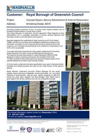 Customer: Royal Borough of Greenwich Council
Project: Concrete Repairs, Balcony Refurbishment & External Redecoration
Address: Armstrong Estate, SE18
Armstrong Estate comprises of four 10 storey tower blocks situated next to
Woolwich Arsenal Station in South East London.
The Royal Borough of Greenwich Council appointed Alfred Bagnall & Sons
(Restoration) Ltd. to undertake restoration of various external elements and
decoration works to concrete beams and columns.
Bagnalls staggered the scaffolding to begin works for just 2 of the towers
initially, and then as one block was completed scaffold was erected on the
remainder, one block at a time. Not only did this lower overall costs for the
customer, but minimised any disturbance to the residents in those blocks to as
short a time as possible.
The repair elements comprised of a Sika system of Monotop 610 bonding
bridge, Monotop 615 repair mortar and Monotop 620 fairing coat.
The external concrete was painted in a Sika Elastocolor 550W & 675W
designed to reduce cracking and improve the durability of the finish.
The floor coatings to the private balconies required localised repairs to the
asphalt followed by a Watco 2-part anti-slip coating.
A Crown paints undercoat and gloss specification was used to decorate timber
handrails and cladding panels and also on the metal frames of the balcony
glazing.
Roger Marriott, Greenwich Council’s Project Manager for the works
praised various elements of Bagnalls’ service particularly, our “very good
standard of workmanship”, that we were “always prepared to help and
advise the client when needed” and Site Manager “Alan Marsh had a
good rapport with all the residents and met any complaints promptly”
Edinburgh  Newcastle  Middlesbrough  York  Shipley  Leeds  Doncaster  Ellesmere Port 
Nottingham  Leicester  Wolverhampton  Cardiff  London  Bristol  Belvedere
For further information, please contact our Restoration Office
Tel: 020 8311 3910
Or visit our website: www.bagnalls.co.uk
Alfred Bagnall & Sons (Restoration) Ltd, is a
subsidiary of Alfred Bagnall & Sons Ltd.
Registered Office: 6 Manor Lane, Shipley, West
Yorkshire BD18 3RD
Registered No. 967557 England.
Directors: S.J. Bagnall; P.J. Curry
 