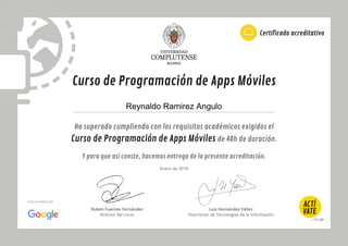 Ha superado cumpliendo con los requisitos académicos exigidos el
Curso de Programación de Apps Móviles de 40h de duración.
Y para que así conste, hacemos entrega de la presente acreditación.
Curso de Programación de Apps Móviles
Certificado acreditativo
Rubén Fuentes Fernández
Director del curso
Luis Hernández Yáñez
Vicerrector de Tecnologías de la Información
Una iniciativa de:
Reynaldo Ramirez Angulo
Enero de 2016
 