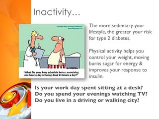 Inactivity…
The more sedentary your
lifestyle, the greater your risk
for type 2 diabetes.
Physical activity helps you
control your weight, moving
burns sugar for energy &
improves your response to
insulin.
Is your work day spent sitting at a desk?
Do you spend your evenings watching TV?
Do you live in a driving or walking city?
 