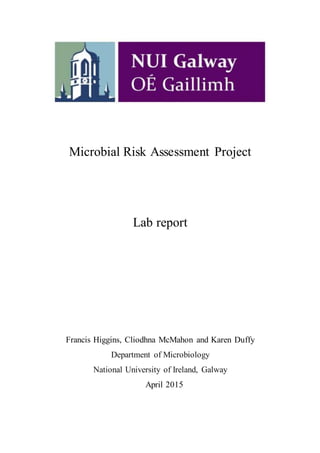 Microbial Risk Assessment Project
Lab report
Francis Higgins, Cliodhna McMahon and Karen Duffy
Department of Microbiology
National University of Ireland, Galway
April 2015
 