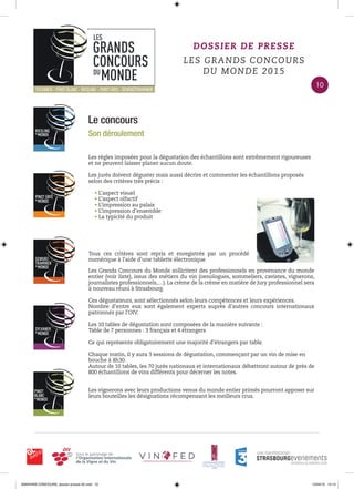 Le concours
Son déroulement
Les règles imposées pour la dégustation des échantillons sont extrêmement rigoureuses
et ne peuvent laisser planer aucun doute.
Les jurés doivent déguster mais aussi décrire et commenter les échantillons proposés
selon des critères très précis :
• L’aspect visuel
• L’aspect olfactif
• L’impression au palais
• L’impression d’ensemble
• La typicité du produit
Les Grands Concours du Monde sollicitent des professionnels en provenance du monde
entier (voir liste), issus des métiers du vin (oenologues, sommeliers, cavistes, vignerons,
journalistes professionnels,…). La crème de la crème en matière de Jury professionnel sera
à nouveau réuni à Strasbourg.
Ces dégustateurs, sont sélectionnés selon leurs compétences et leurs expériences.
Nombre d’entre eux sont également experts auprès d’autres concours internationaux
patronnés par l’OIV.
Les 10 tables de dégustation sont composées de la manière suivante :
Table de 7 personnes : 3 français et 4 étrangers
Ce qui représente obligatoirement une majorité d’étrangers par table.
Chaque matin, il y aura 3 sessions de dégustation, commençant par un vin de mise en
bouche à 8h30.
Autour de 10 tables, les 70 jurés nationaux et internationaux débattront autour de près de
800 échantillons de vins différents pour décerner les notes.
Les vignerons avec leurs productions venus du monde entier primés pourront apposer sur
leurs bouteilles les désignations récompensant les meilleurs crus.
DOSSIER DE PRESSE
LES GRANDS CONCOURS
DU MONDE 2015
Tous ces critères sont repris et enregistrés par un procédé
numérique à l’aide d’une tablette électronique
10
0000•VINS CONCOURS_dossier-presse-02.indd 10 10/04/15 14:13
 
