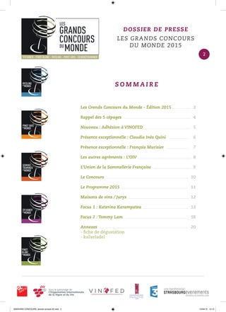 Les Grands Concours du Monde - Édition 2015
Rappel des 5 cépages
Nouveau : Adhésion à VINOFED
Présence exceptionnelle : Claudia Inés Quini
Présence exceptionnelle : François Murisier
Les autres agréments : L’OIV
L’Union de la Sommellerie Française
Le Concours
Le Programme 2015
Maisons de vins / Jurys
Focus 1 : Katerina Karampatea
Focus 2 : Tommy Lam
Annexes
- ﬁche de dégustation
- kallerladel
3
4
5
6
7
8
9
10
11
12
13
18
20
S O M M A I R E
DOSSIER DE PRESSE
LES GRANDS CONCOURS
DU MONDE 2015
2
0000•VINS CONCOURS_dossier-presse-02.indd 2 10/04/15 14:12
 