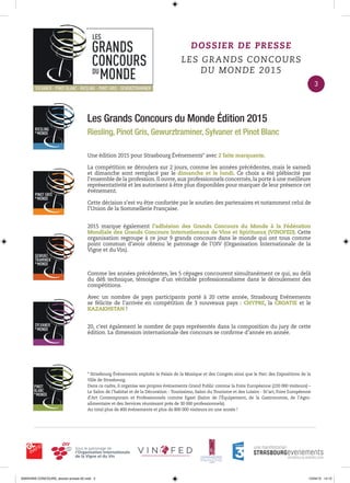 Les Grands Concours du Monde Édition 2015
Riesling, Pinot Gris, Gewurztraminer, Sylvaner et Pinot Blanc
Une édition 2015 pour Strasbourg Événements* avec 2 faits marquants.
La compétition se déroulera sur 2 jours, comme les années précédentes, mais le samedi
et dimanche sont remplacé par le dimanche et le lundi. Ce choix a été plébiscité par
l’ensemble de la profession.Il ouvre,aux professionnels concernés,la porte à une meilleure
représentativité et les autorisent à être plus disponibles pour marquer de leur présence cet
événement.
Cette décision s’est vu être confortée par le soutien des partenaires et notamment celui de
l’Union de la Sommellerie Française.
2015 marque également l’adhésion des Grands Concours du Monde à la Fédération
Mondiale des Grands Concours Internationaux de Vins et Spiritueux (VINOFED). Cette
organisation regroupe à ce jour 9 grands concours dans le monde qui ont tous comme
point commun d’avoir obtenu le patronage de l’OIV (Organisation Internationale de la
Vigne et du Vin).
Comme les années précédentes, les 5 cépages concourent simultanément ce qui, au delà
du déﬁ technique, témoigne d’un véritable professionnalisme dans le déroulement des
compétitions.
Avec un nombre de pays participants porté à 20 cette année, Strasbourg Evénements
se félicite de l’arrivée en compétition de 3 nouveaux pays : CHYPRE, la CROATIE et le
KAZAKHSTAN !
20, c’est également le nombre de pays représentés dans la composition du jury de cette
édition. La dimension internationale des concours se conﬁrme d’année en année.
* Strasbourg Événements exploite le Palais de la Musique et des Congrès ainsi que le Parc des Expositions de la
Ville de Strasbourg.
Dans ce cadre, il organise ses propres événements Grand Public comme la Foire Européenne (220 000 visiteurs) –
Le Salon de l’habitat et de la Décoration - Tourissimo, Salon du Tourisme et des Loisirs - St’art, Foire Européenne
d’Art Contemporain et Professionnels comme Egast (Salon de l’Équipement, de la Gastronomie, de l’Agro-
alimentaire et des Services réunissant près de 30 000 professionnels).
Au total plus de 400 événements et plus de 800 000 visiteurs en une année !
DOSSIER DE PRESSE
LES GRANDS CONCOURS
DU MONDE 2015
3
0000•VINS CONCOURS_dossier-presse-02.indd 3 10/04/15 14:12
 