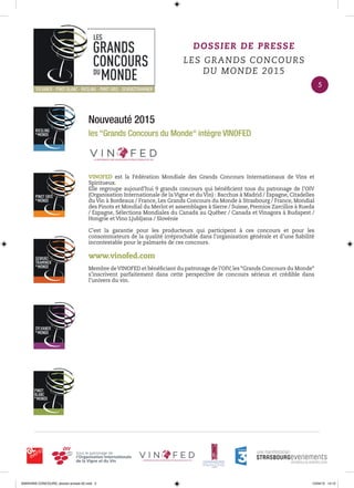 Nouveauté 2015
les “Grands Concours du Monde“ intègre VINOFED
VINOFED est la Fédération Mondiale des Grands Concours Internationaux de Vins et
Spiritueux.
Elle regroupe aujourd’hui 9 grands concours qui bénéﬁcient tous du patronage de l’OIV
(Organisation Internationale de la Vigne et du Vin) : Bacchus à Madrid / Espagne, Citadelles
du Vin à Bordeaux / France, Les Grands Concours du Monde à Strasbourg / France, Mondial
des Pinots et Mondial du Merlot et assemblages à Sierre / Suisse, Premios Zarcillos à Rueda
/ Espagne, Sélections Mondiales du Canada au Québec / Canada et Vinagora à Budapest /
Hongrie et Vino Ljubljana / Slovénie
C’est la garantie pour les producteurs qui participent à ces concours et pour les
consommateurs de la qualité irréprochable dans l’organisation générale et d’une ﬁabilité
incontestable pour le palmarès de ces concours.
www.vinofed.com
Membre deVINOFED et bénéﬁciant du patronage de l’OIV, les “Grands Concours du Monde“
s’inscrivent parfaitement dans cette perspective de concours sérieux et crédible dans
l’univers du vin.
DOSSIER DE PRESSE
LES GRANDS CONCOURS
DU MONDE 2015
5
0000•VINS CONCOURS_dossier-presse-02.indd 5 10/04/15 14:12
 