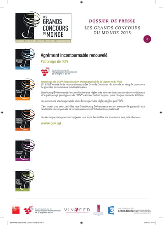 Agrément incontournable renouvelé
Patronage de l’OIV
Patronage de l’OIV (Organisation International de la Vigne et du Vin)
2011 fût l’année de la reconnaissance des Grands Concours du monde au rang de concours
de grandes renommées internationales.
Strasbourg Événements s’est conformé aux règles très strictes des concours internationaux
et le patronage prestigieux de l’OIV* a été reconduit depuis pour chaque nouvelle édition.
Les concours sont supervisés dans le respect des règles régies par l’OIV.
C’est aussi par ces contrôles que Strasbourg Événements est en mesure de garantir aux
candidats récompensés la reconnaissance à l’échelon international.
Les récompensés pourront apposer sur leurs bouteilles les macarons des prix obtenus.
www.oiv.int
DOSSIER DE PRESSE
LES GRANDS CONCOURS
DU MONDE 2015
8
0000•VINS CONCOURS_dossier-presse-02.indd 8 10/04/15 14:13
 